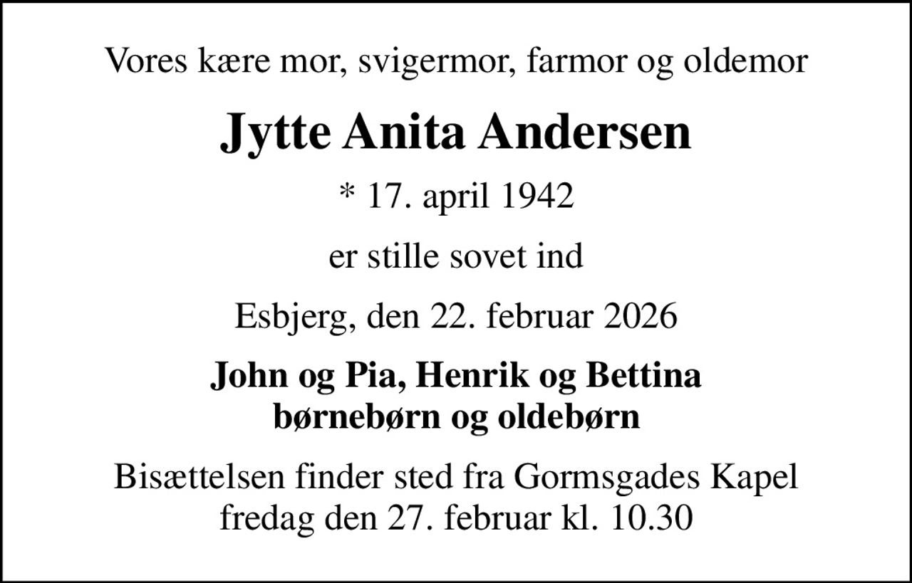 Vores kære mor, svigermor, farmor og oldemor
Jytte Anita Andersen
* 17. april 1942
er stille sovet ind
Esbjerg, den 22. februar 2026
John og Pia, Henrik og Bettina børnebørn og oldebørn
Bisættelsen finder sted fra Gormsgades Kapel  fredag den 27. februar kl. 10.30