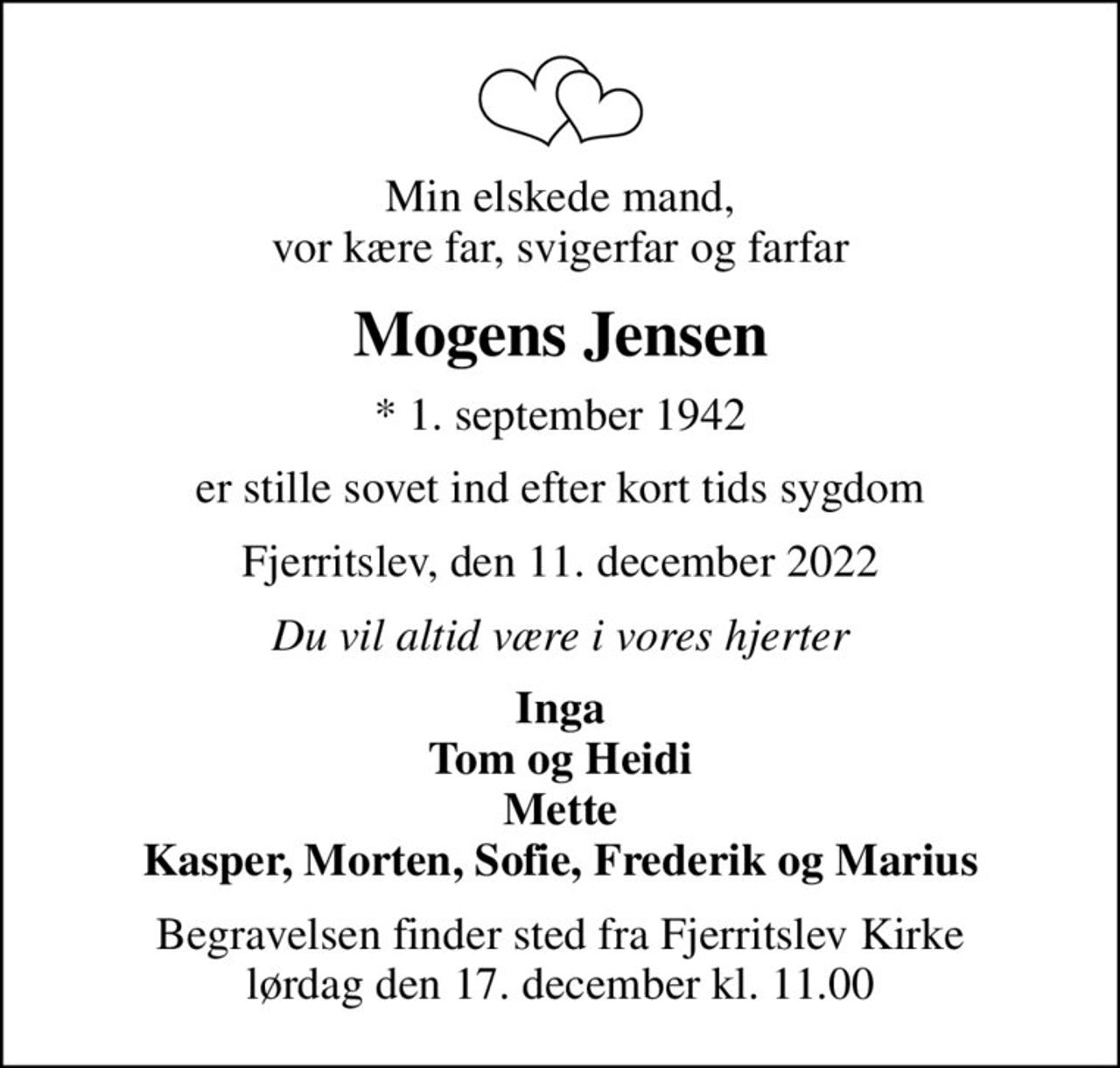 Min elskede mand, vor kære far, svigerfar og farfar
Mogens Jensen
* 1. september 1942
er stille sovet ind efter kort tids sygdom
Fjerritslev, den 11. december 2022
Du vil altid være i vores hjerter
Inga Tom og Heidi Mette Kasper, Morten, Sofie, Frederik og Marius
Begravelsen finder sted fra Fjerritslev Kirke  lørdag den 17. december kl. 11.00