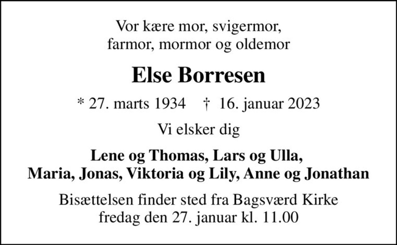 Vor kære mor, svigermor, farmor, mormor og oldemor
Else Borresen
* 27. marts 1934    ✝ 16. januar 2023
Vi elsker dig
Lene og Thomas, Lars og Ulla,  Maria, Jonas, Viktoria og Lily, Anne og Jonathan
Bisættelsen finder sted fra Bagsværd Kirke  fredag den 27. januar kl. 11.00