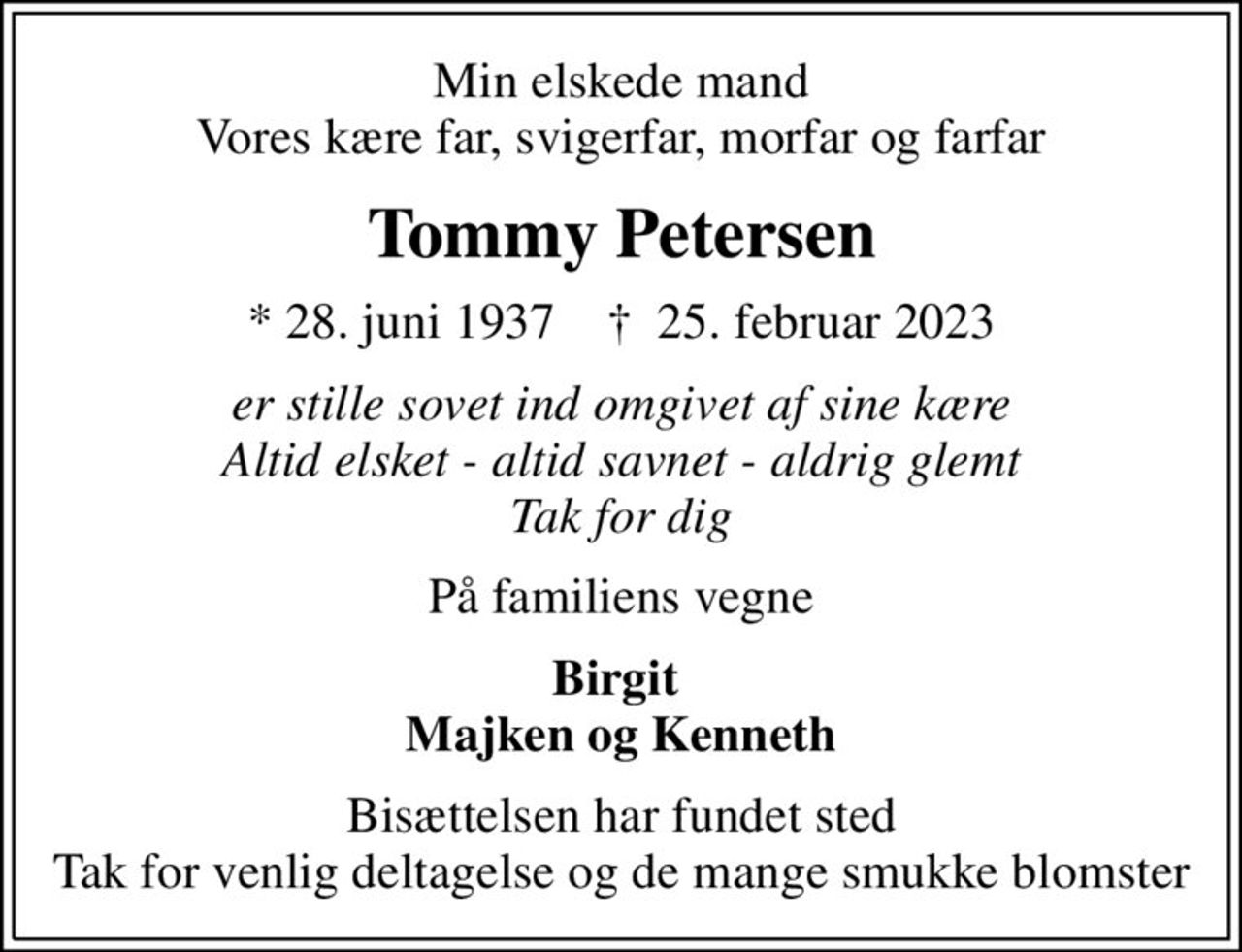 Min elskede mand Vores kære far, svigerfar, morfar og farfar
Tommy Petersen
* 28. juni 1937    ✝ 25. februar 2023
er stille sovet ind omgivet af sine kære Altid elsket - altid savnet - aldrig glemt Tak for dig
På familiens vegne
Birgit  Majken og Kenneth
Bisættelsen har fundet sted Tak for venlig deltagelse og de mange smukke blomster