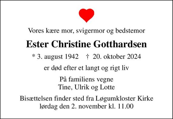 Vores kære mor, svigermor og bedstemor
Ester Christine Gotthardsen
* 3. august 1942    &#x271d; 20. oktober 2024
er død efter et langt og rigt liv
På familiens vegne Tine, Ulrik og Lotte
Bisættelsen finder sted fra Løgumkloster Kirke  lørdag den 2. november kl. 11.00