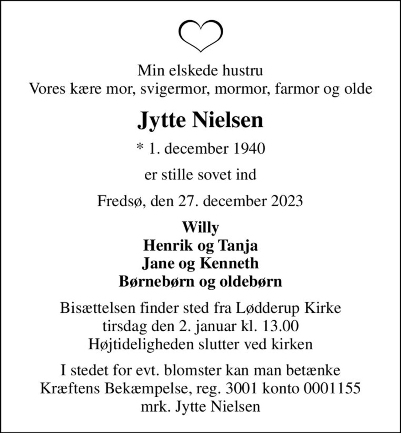 Min elskede hustru Vores kære mor, svigermor, mormor, farmor og olde
Jytte Nielsen
* 1. december 1940
er stille sovet ind
Fredsø, den 27. december 2023
Willy Henrik og Tanja Jane og Kenneth Børnebørn og oldebørn
Bisættelsen finder sted fra Lødderup Kirke  tirsdag den 2. januar kl. 13.00  Højtideligheden slutter ved kirken
I stedet for evt. blomster kan man betænke
					Kræftens Bekæmpelse reg.3001konto0001155mrk. Jytte
					Nielsen