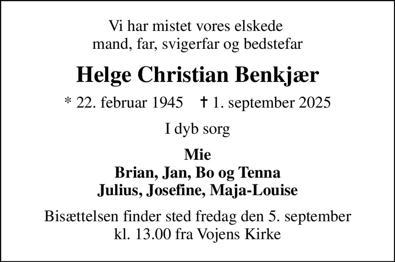Vi har mistet vores elskede  mand, far, svigerfar og bedstefar
Helge Christian Benkjær
* 22. februar 1945    ✝ 1. september 2025
I dyb sorg
Mie Brian, Jan, Bo og Tenna Julius, Josefine, Maja-Louise
Bisættelsen finder sted fredag den 5. september kl. 13.00 fra Vojens Kirke
