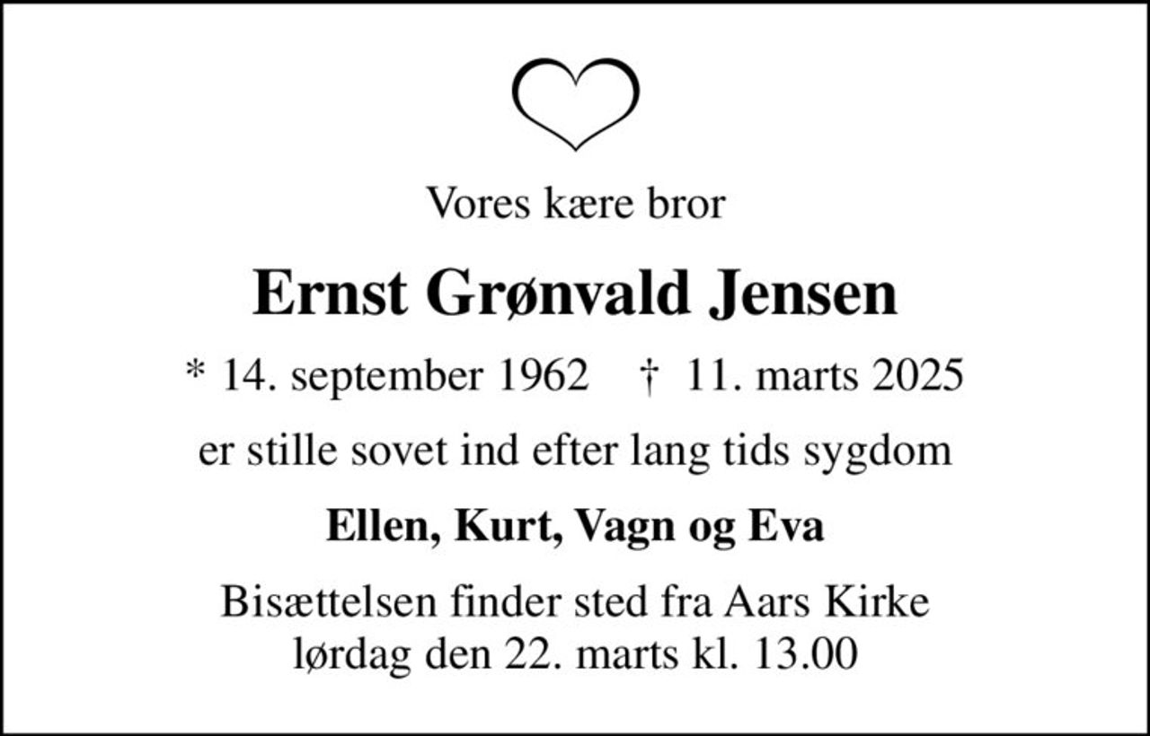 Vores kære bror
Ernst Grønvald Jensen
* 14. september 1962    ✝ 11. marts 2025
er stille sovet ind efter lang tids sygdom
Ellen, Kurt, Vagn og Eva
Bisættelsen finder sted fra Aars Kirke  lørdag den 22. marts kl. 13.00
