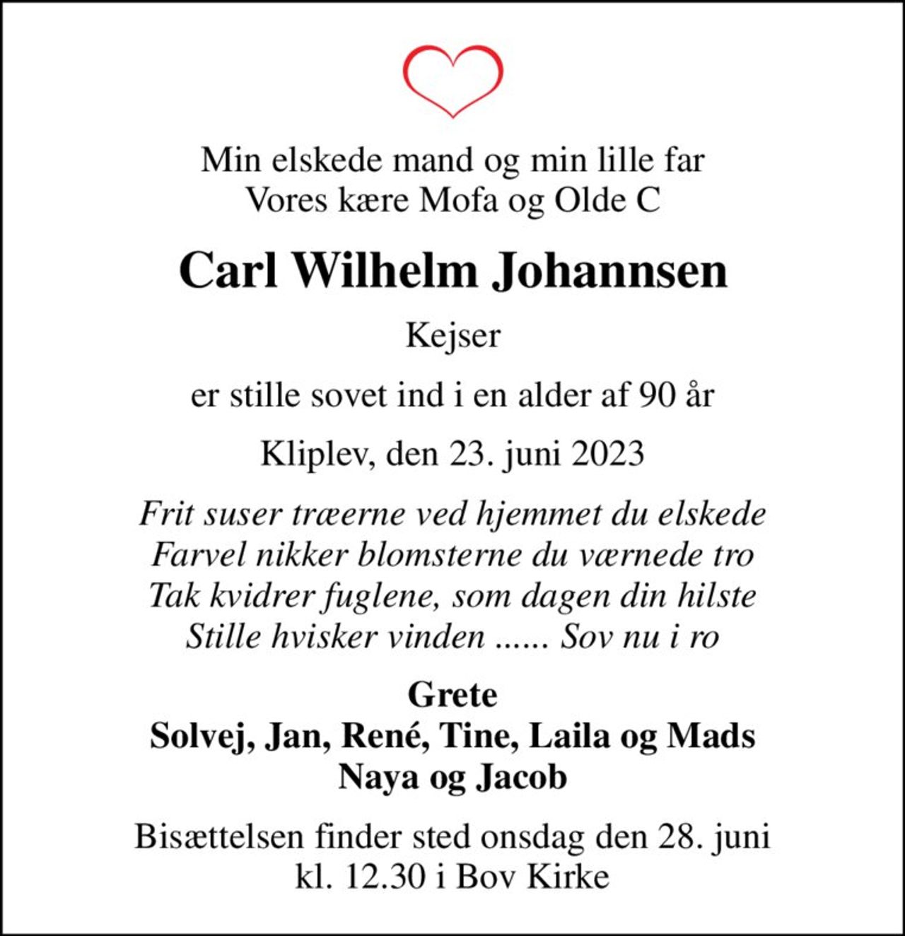 Min elskede mand og min lille far Vores kære Mofa og Olde C
Carl Wilhelm Johannsen
Kejser
er stille sovet ind i en alder af 90 år
Kliplev, den 23. juni 2023
Frit suser træerne ved hjemmet du elskede Farvel nikker blomsterne du værnede tro Tak kvidrer fuglene, som dagen din hilste Stille hvisker vinden ...... Sov nu i ro
Grete Solvej, Jan, René, Tine, Laila og Mads Naya og Jacob
Bisættelsen finder sted onsdag den 28. juni kl. 12.30 i Bov Kirke