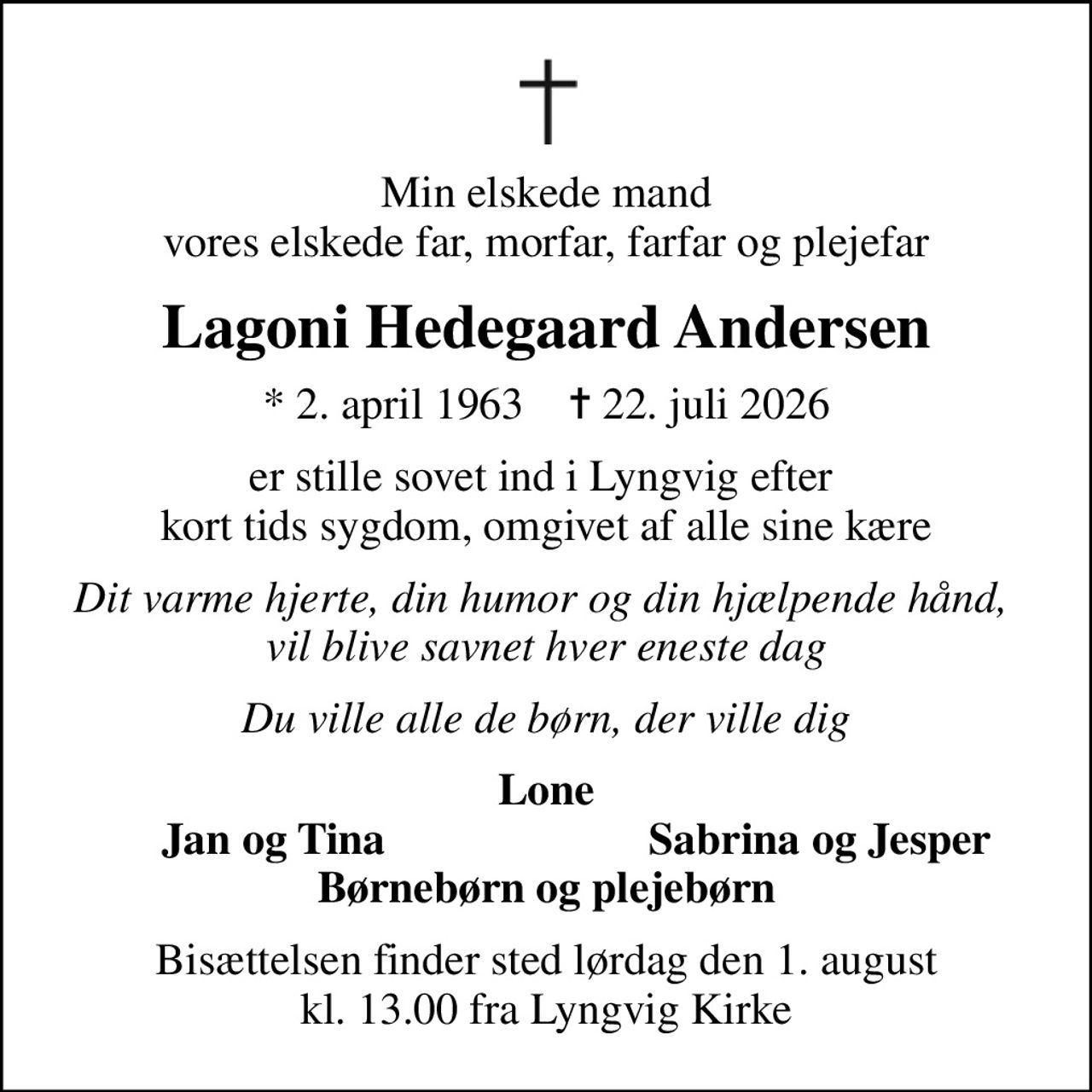 Min elskede mand vores elskede far, morfar, farfar og plejefar
Lagoni Hedegaard Andersen
* 2. april 1963    ✝ 22. juli 2026
er stille sovet ind i Lyngvig efter  kort tids sygdom, omgivet af alle sine kære
Dit varme hjerte, din humor og din hjælpende hånd,  vil blive savnet hver eneste dag
Du ville alle de børn, der ville dig
Lone
Jan og Tina
Sabrina og Jesper
Bisættelsen finder sted lørdag den 1. august kl. 13.00 fra Lyngvig Kirke