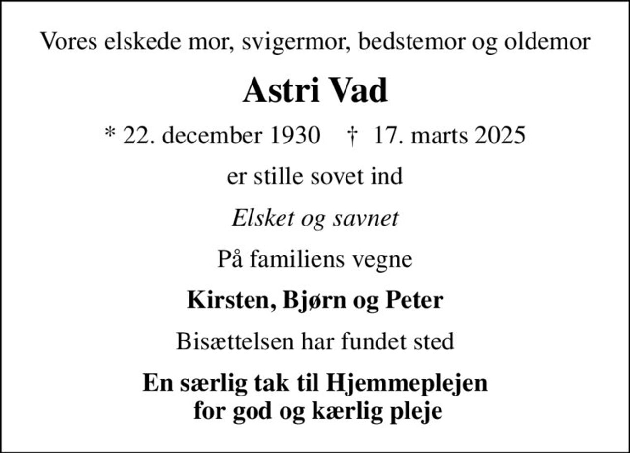 Vores elskede mor, svigermor, bedstemor og oldemor
Astri Vad
* 22. december 1930    ✝ 17. marts 2025
er stille sovet ind
Elsket og savnet
På familiens vegne
Kirsten, Bjørn og Peter
Bisættelsen har fundet sted
En særlig tak til Hjemmeplejen  for god og kærlig pleje