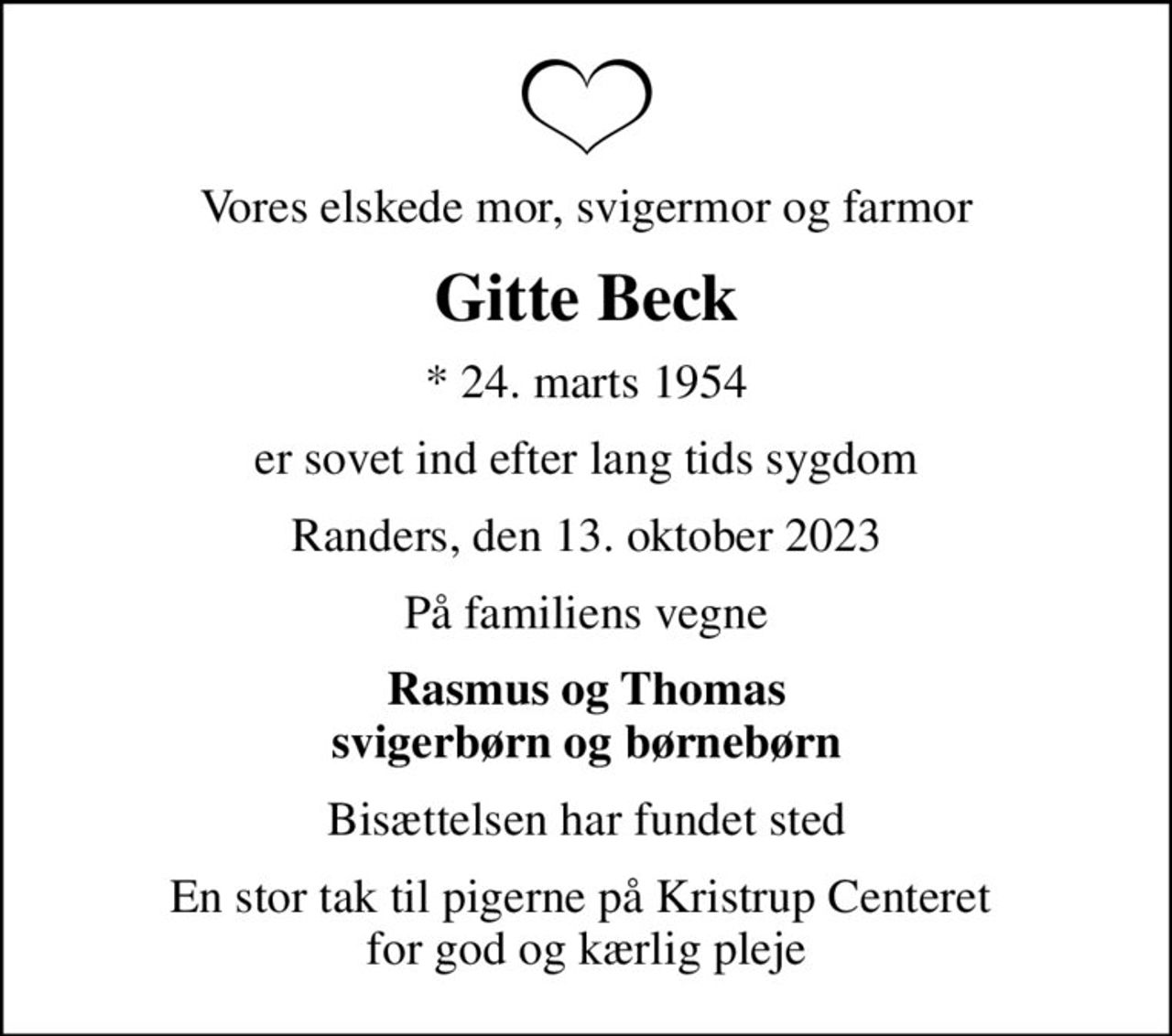 Vores elskede mor, svigermor og farmor
Gitte Beck
* 24. marts 1954
er sovet ind efter lang tids sygdom
Randers, den 13. oktober 2023
På familiens vegne
Rasmus og Thomas svigerbørn og børnebørn
Bisættelsen har fundet sted
En stor tak til pigerne på Kristrup Centeret  for god og kærlig pleje