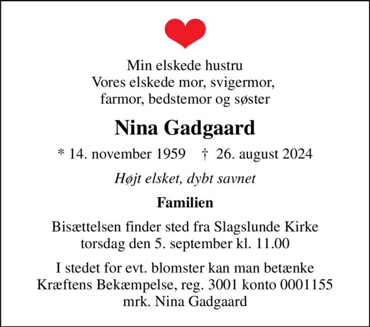 Min elskede hustru Vores elskede mor, svigermor,  farmor, bedstemor og søster
Nina Gadgaard
* 14. november 1959    ✝ 26. august 2024
Højt elsket, dybt savnet
Familien
Bisættelsen finder sted fra Slagslunde Kirke  torsdag den 5. september kl. 11.00 
I stedet for evt. blomster kan man betænke
					Kræftens Bekæmpelse reg.3001konto0001155mrk. Nina
					Gadgaard