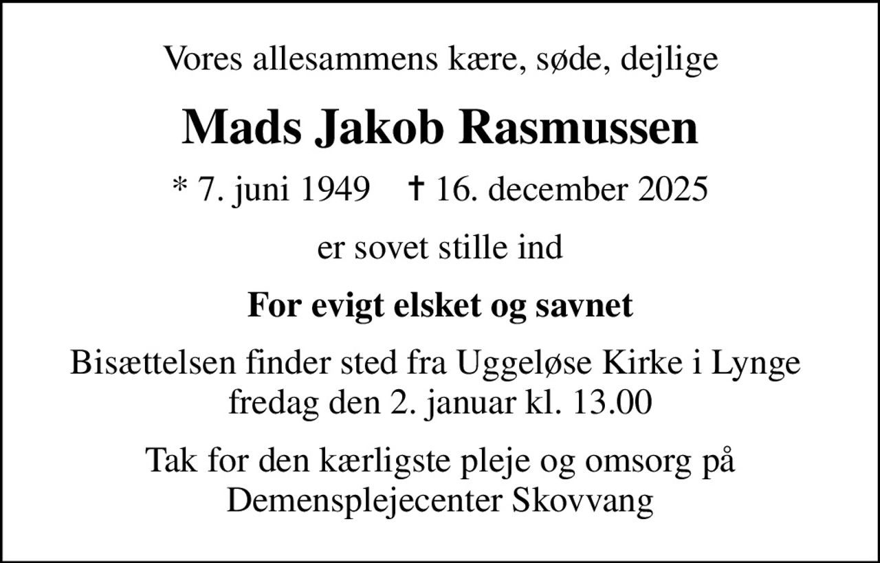 Vores allesammens kære, søde, dejlige
Mads Jakob Rasmussen
* 7. juni 1949    ✝ 16. december 2025
er sovet stille ind
For evigt elsket og savnet
Bisættelsen finder sted fra Uggeløse Kirke i Lynge  fredag den 2. januar kl. 13.00
Tak for den kærligste pleje og omsorg på Demensplejecenter Skovvang