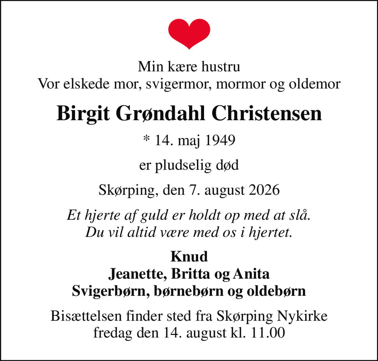 Min kære hustru Vor elskede mor, svigermor, mormor og oldemor
Birgit Grøndahl Christensen
* 14. maj 1949
er pludselig død
Skørping, den 7. august 2026
Et hjerte af guld er holdt op med at slå. Du vil altid være med os i hjertet.
Knud Jeanette, Britta og Anita Svigerbørn, børnebørn og oldebørn
Bisættelsen finder sted fra Skørping Nykirke  fredag den 14. august kl. 11.00