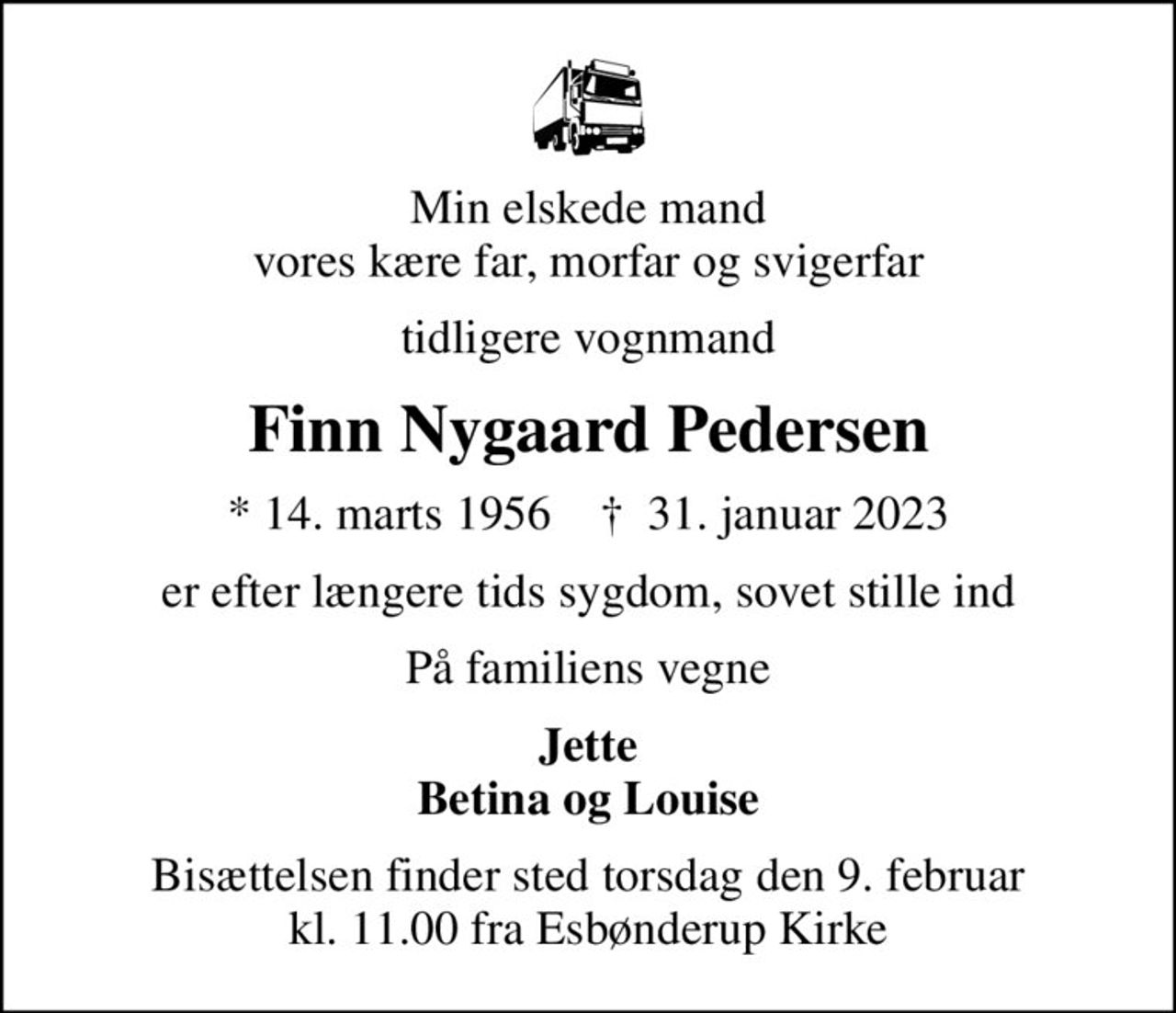 Min elskede mand vores kære far, morfar og svigerfar
tidligere vognmand
Finn Nygaard Pedersen
* 14. marts 1956    ✝ 31. januar 2023
er efter længere tids sygdom, sovet stille ind
På familiens vegne
Jette Betina og Louise
Bisættelsen finder sted torsdag den 9. februar kl. 11.00 fra Esbønderup Kirke