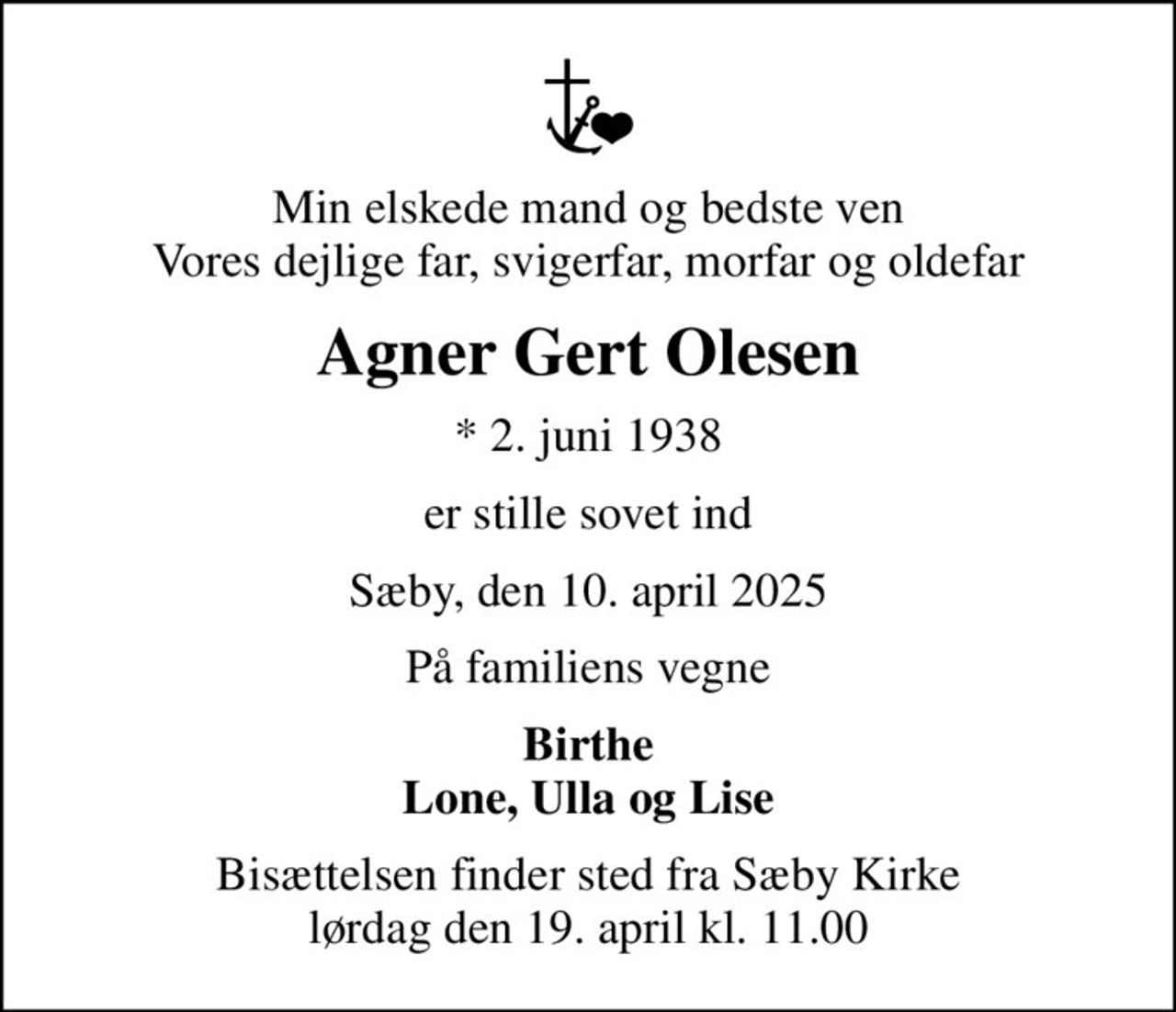 Min elskede mand og bedste ven Vores dejlige far, svigerfar, morfar og oldefar
Agner Gert Olesen
* 2. juni 1938
er stille sovet ind
Sæby, den 10. april 2025
På familiens vegne
Birthe Lone, Ulla og Lise
Bisættelsen finder sted fra Sæby Kirke  lørdag den 19. april kl. 11.00