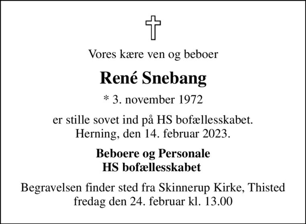 Vores kære ven og beboer
René Snebang
* 3. november 1972
er stille sovet ind på HS bofællesskabet. Herning, den 14. februar 2023.
Beboere og Personale HS bofællesskabet 
Begravelsen finder sted fra Skinnerup Kirke, Thisted  fredag den 24. februar kl. 13.00