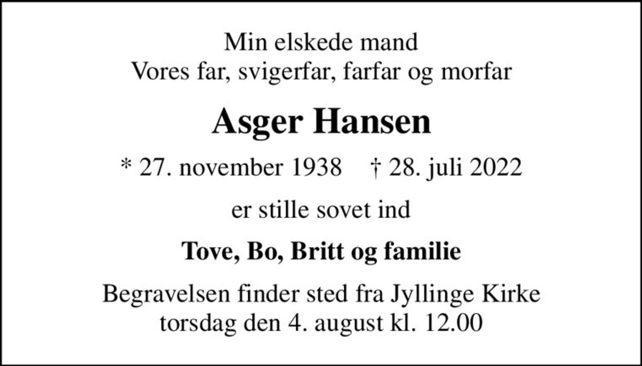 Min elskede mand Vores far, svigerfar, farfar og morfar
Asger Hansen
* 27. november 1938    ✝ 28. juli 2022
er stille sovet ind
Tove, Bo, Britt og familie
Begravelsen finder sted fra Jyllinge Kirke  torsdag den 4. august kl. 12.00