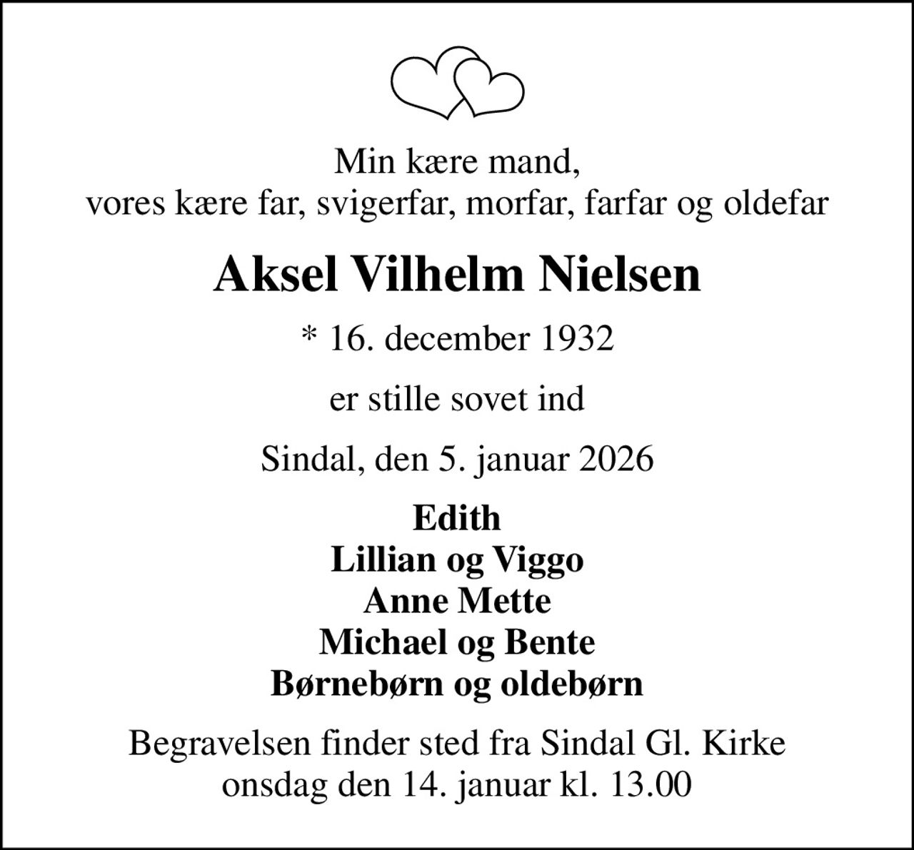 Min kære mand, vores kære far, svigerfar, morfar, farfar og oldefar
Aksel Vilhelm Nielsen
* 16. december 1932
er stille sovet ind
Sindal, den 5. januar 2026
Edith Lillian og Viggo Anne Mette Michael og Bente Børnebørn og oldebørn
Begravelsen finder sted fra Sindal Gl. Kirke  onsdag den 14. januar kl. 13.00