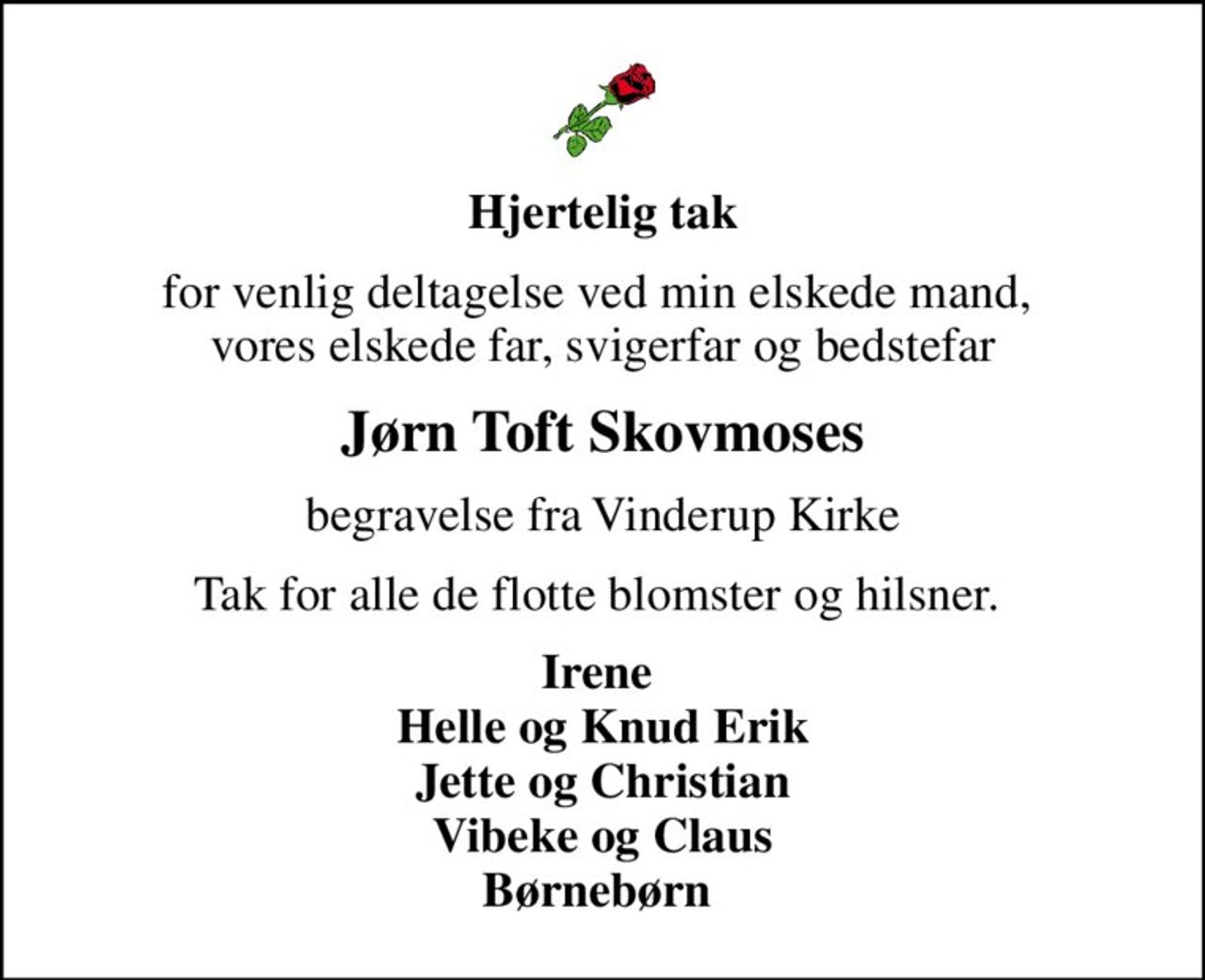 Hjertelig tak
for venlig deltagelse ved min elskede mand,  vores elskede far, svigerfar og bedstefar
Jørn Toft Skovmoses
begravelse fra Vinderup Kirke
Tak for alle de flotte blomster og hilsner. 
Irene  Helle og Knud Erik Jette og Christian Vibeke og Claus Børnebørn