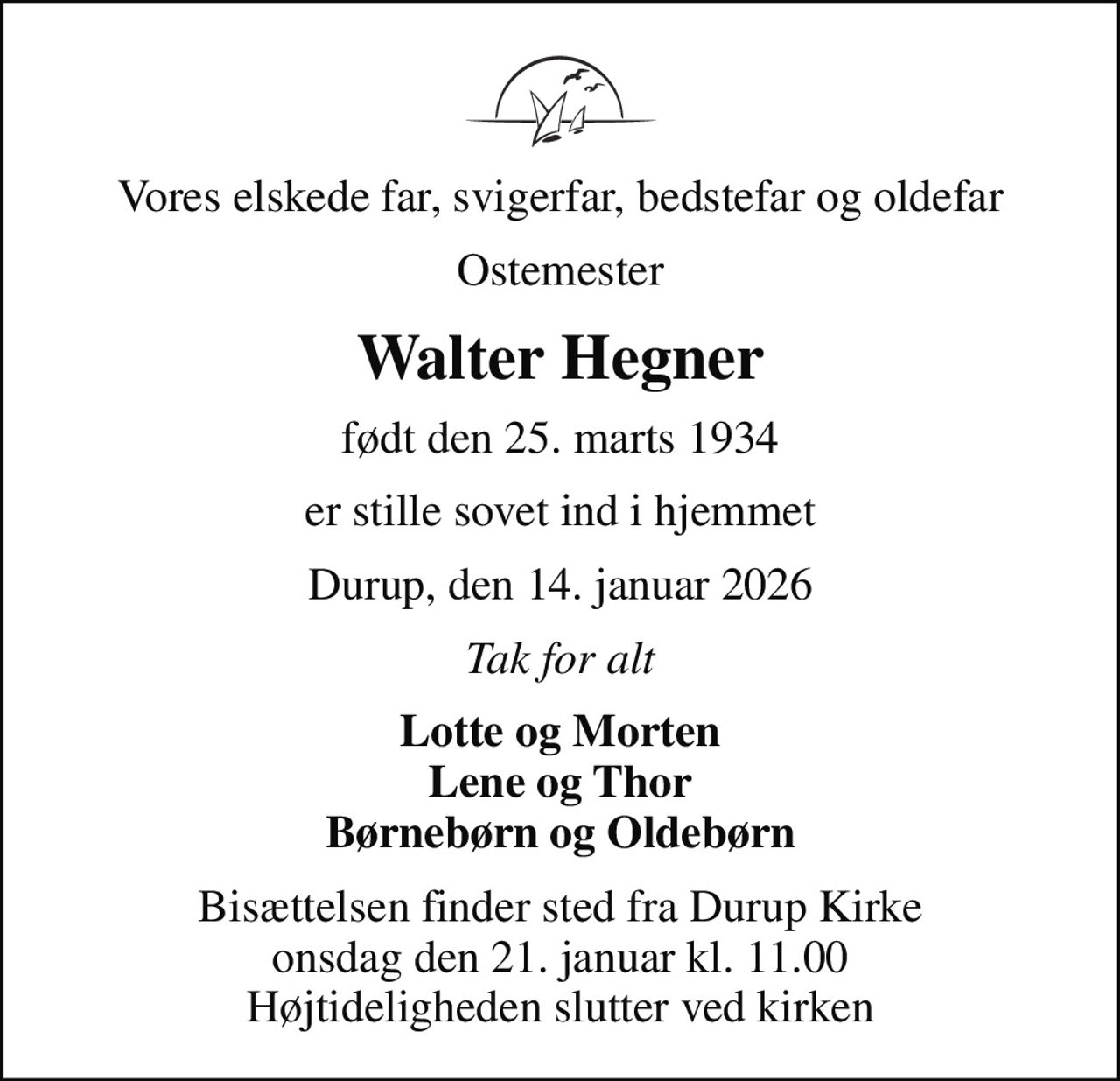 Vores elskede far, svigerfar, bedstefar og oldefar
Ostemester
Walter Hegner
født den 25. marts 1934
er stille sovet ind i hjemmet
Durup, den 14. januar 2026
Tak for alt
Lotte og Morten Lene og Thor Børnebørn og Oldebørn
Bisættelsen finder sted fra Durup Kirke  onsdag den 21. januar kl. 11.00  Højtideligheden slutter ved kirken