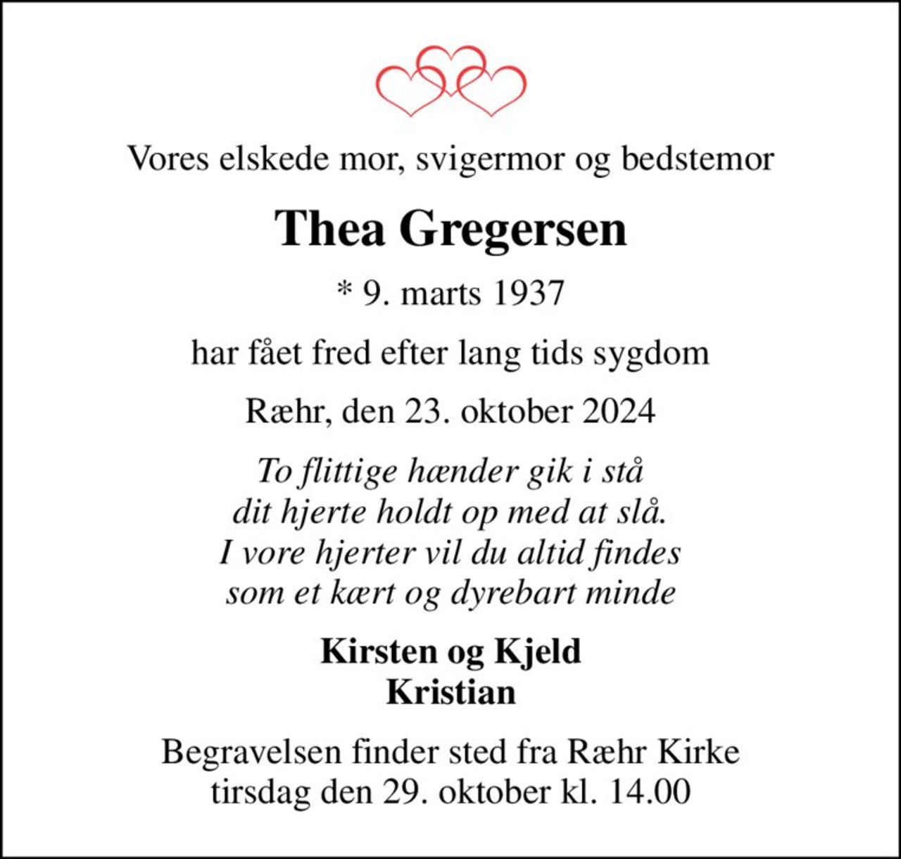 Vores elskede mor, svigermor og bedstemor
Thea Gregersen
* 9. marts 1937
har fået fred efter lang tids sygdom
Ræhr, den 23. oktober 2024
To flittige hænder gik i stå dit hjerte holdt op med at slå. I vore hjerter vil du altid findes som et kært og dyrebart minde
Kirsten og Kjeld Kristian
Begravelsen finder sted fra Ræhr Kirke  tirsdag den 29. oktober kl. 14.00