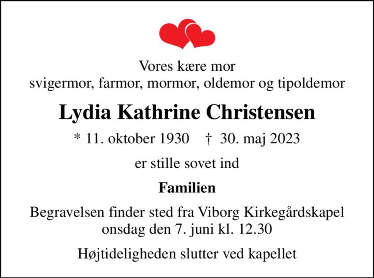 Vores kære mor svigermor, farmor, mormor, oldemor og tipoldemor
Lydia Kathrine Christensen
* 11. oktober 1930    ✝ 30. maj 2023
er stille sovet ind
Familien
Begravelsen finder sted fra Viborg Kirkegårdskapel  onsdag den 7. juni kl. 12.30 
Højtideligheden slutter ved kapellet