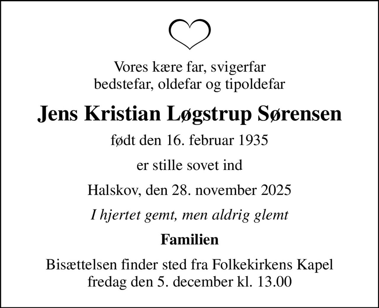 Vores kære far, svigerfar bedstefar, oldefar og tipoldefar
Jens Kristian Løgstrup Sørensen
født den 16. februar 1935
er stille sovet ind
Halskov, den 28. november 2025
I hjertet gemt, men aldrig glemt
Familien
Bisættelsen finder sted fra Folkekirkens Kapel  fredag den 5. december kl. 13.00