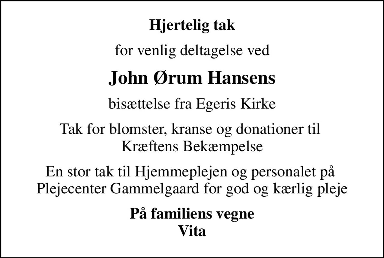 Hjertelig tak
for venlig deltagelse ved
John Ørum Hansens
bisættelse fra Egeris Kirke
Tak for blomster, kranse og donationer til  Kræftens Bekæmpelse
En stor tak til Hjemmeplejen og personalet på  Plejecenter Gammelgaard for god og kærlig pleje
På familiens vegne Vita