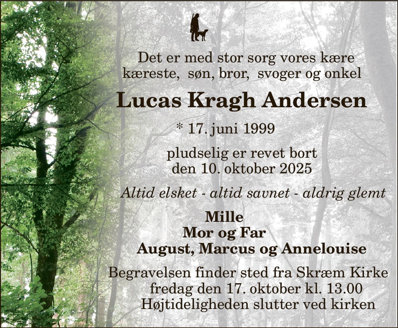 Det er med stor sorg vores kære                       kæreste,  søn, bror,  svoger og onkel 
              Lucas Kragh Andersen 
             *​ 17. juni 1999 
                     pludselig er revet bort                      den 10. oktober 2025 
                       Altid elsket - altid savnet - aldrig glemt 
            Mille             Mor og Far                          August, Marcus og Annelouise 
                        Begravelsen finder sted fra Skræm Kirke​                             fredag den 17. oktober​ kl. 13.00                              Højtideligheden slutter ved kirken