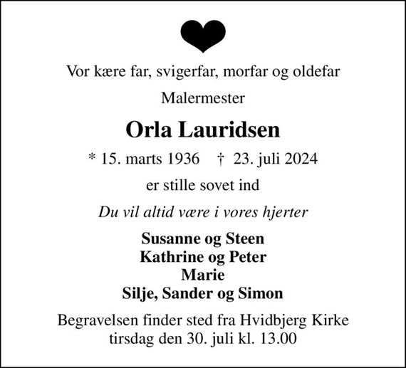 Vor kære far, svigerfar, morfar og oldefar
Malermester
Orla Lauridsen
* 15. marts 1936    &#x271d; 23. juli 2024
er stille sovet ind
Du vil altid være i vores hjerter
Susanne og Steen Kathrine og Peter Marie Silje, Sander og Simon
Begravelsen finder sted fra Hvidbjerg Kirke  tirsdag den 30. juli kl. 13.00