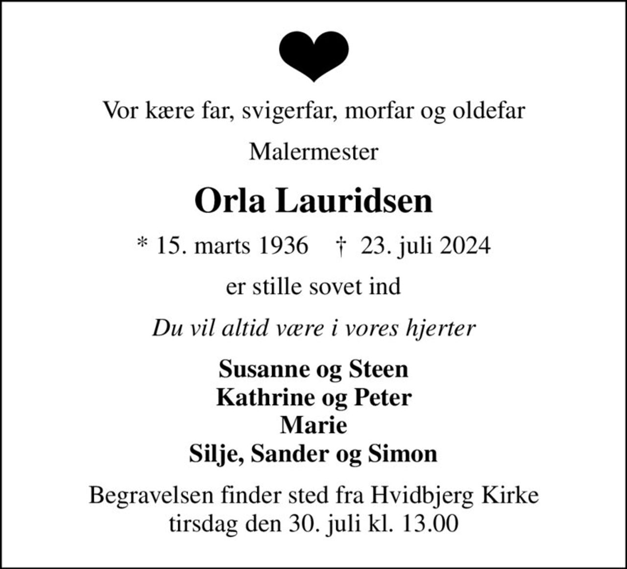 Vor kære far, svigerfar, morfar og oldefar
Malermester
Orla Lauridsen
* 15. marts 1936    ✝ 23. juli 2024
er stille sovet ind
Du vil altid være i vores hjerter
Susanne og Steen Kathrine og Peter Marie Silje, Sander og Simon
Begravelsen finder sted fra Hvidbjerg Kirke  tirsdag den 30. juli kl. 13.00