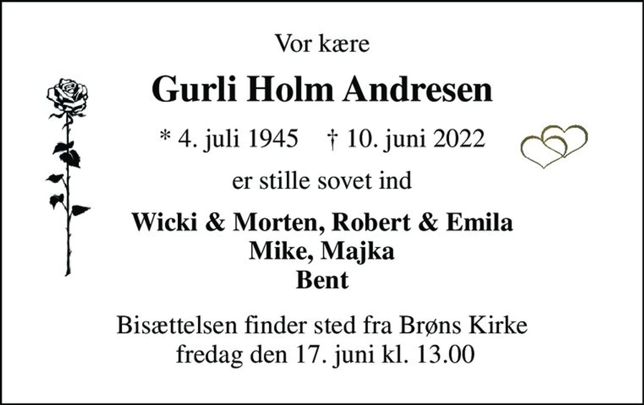Vor kære 
Gurli Holm Andresen 
*​ 4. juli 1945​    †​ 10. juni 2022 
er stille sovet ind 
Wicki & Morten, Robert & Emila Mike, Majka Bent 
Bisættelsen finder sted fra Brøns Kirke  fredag den 17. juni kl. 13.00