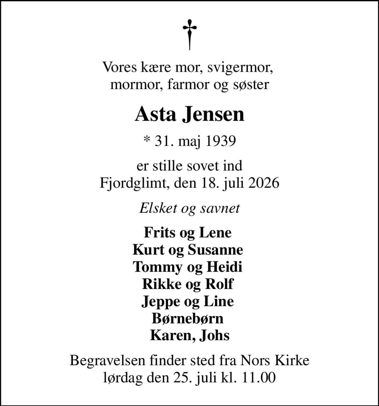 Vores kære mor, svigermor,  mormor, farmor og søster
Asta Jensen
* 31. maj 1939
er stille sovet ind Fjordglimt, den 18. juli 2026
Elsket og savnet
Frits og Lene  Kurt og Susanne  Tommy og Heidi  Rikke og Rolf  Jeppe og Line  Børnebørn  Karen, Johs
Begravelsen finder sted fra Nors Kirke  lørdag den 25. juli kl. 11.00