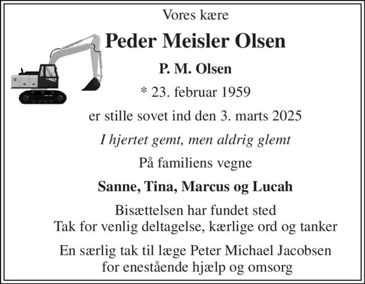 Vores kære 
Peder Meisler Olsen 
P. M. Olsen 
* 23. februar 1959 
er stille sovet ind den 3. marts 2025 
I hjertet gemt, men aldrig glemt 
På familiens vegne 
Sanne, Tina, Marcus og Lucah 
Bisættelsen har fundet sted Tak for venlig deltagelse, kærlige ord og tanker 
En særlig tak til læge Peter Michael Jacobsen  for enestående hjælp og omsorg