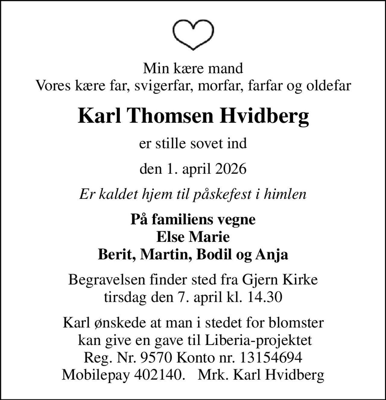 Min kære mand Vores kære far, svigerfar, morfar, farfar og oldefar
Karl Thomsen Hvidberg
er stille sovet ind
den 1. april 2026
Er kaldet hjem til påskefest i himlen
På familiens vegne Else Marie Berit, Martin, Bodil og Anja
Begravelsen finder sted fra Gjern Kirke  tirsdag den 7. april kl. 14.30 
Karl ønskede at man i stedet for blomster  kan give en gave til Liberia-projektet Reg. Nr. 9570 Konto nr. 13154694 Mobilepay 402140.   Mrk. Karl Hvidberg