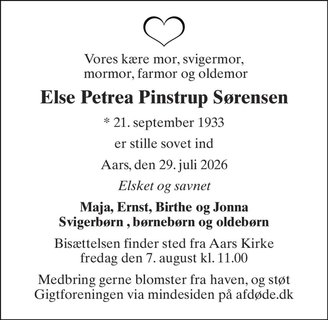 Vores kære mor, svigermor,  mormor, farmor og oldemor 
Else Petrea Pinstrup Sørensen 
*​ 21. september 1933 
er stille sovet ind 
Aars, den 29. juli 2026 
Elsket og savnet 
Maja, Ernst, Birthe og Jonna Svigerbørn , børnebørn og oldebørn 
Bisættelsen​ finder sted fra Aars Kirke​ fredag den 7. august​ kl. 11.00 
Medbring gerne blomster fra haven, og støt Gigtforeningen via mindesiden på afdøde.dk
