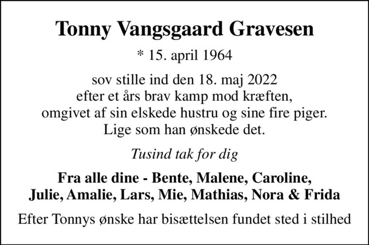 Tonny Vangsgaard Gravesen
* 15. april 1964
sov stille ind den 18. maj 2022 efter et års brav kamp mod kræften, omgivet af sin elskede hustru og sine fire piger. Lige som han ønskede det.
Tusind tak for dig
Fra alle dine - Bente, Malene, Caroline, Julie, Amalie, Lars, Mie, Mathias, Nora & Frida
Efter Tonnys ønske har bisættelsen fundet sted i stilhed