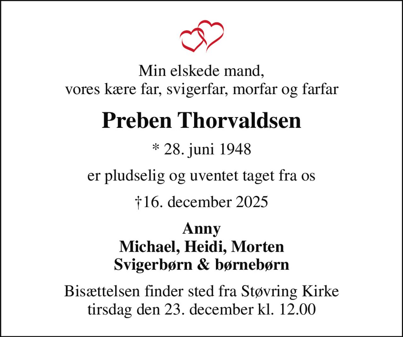 Min elskede mand, vores kære far, svigerfar, morfar og farfar
Preben Thorvaldsen
* 28. juni 1948
er pludselig og uventet taget fra os
16. december 2025
Anny Michael, Heidi, Morten Svigerbørn & børnebørn
Bisættelsen finder sted fra Støvring Kirke  tirsdag den 23. december kl. 12.00