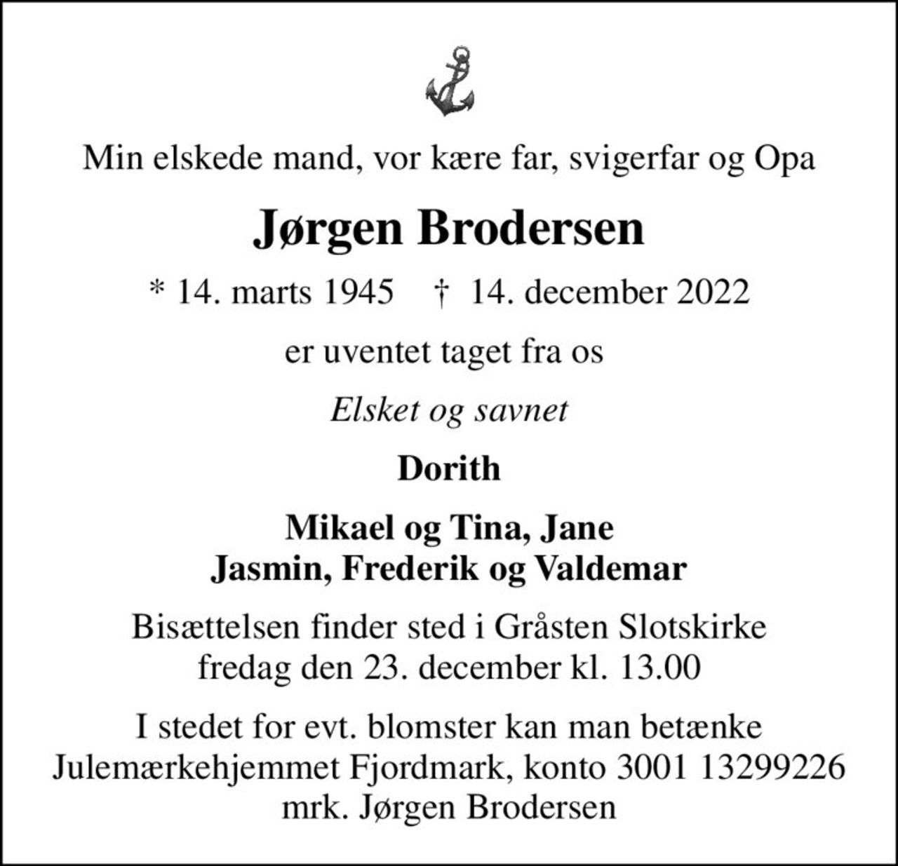 Min elskede mand, vor kære far, svigerfar og Opa
Jørgen Brodersen
* 14. marts 1945    ✝ 14. december 2022
er uventet taget fra os 
Elsket og savnet
Dorith
Bisættelsen finder sted i Gråsten Slotskirke  fredag den 23. december kl. 13.00 
I stedet for evt. blomster kan man betænke
					Julemærkehjemmet Fjordmark reg.3001konto13299226mrk. Jørgen
					Brodersen