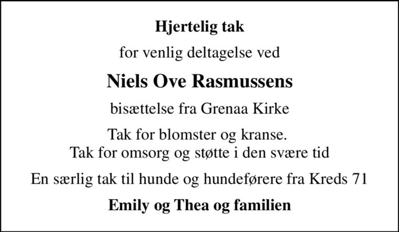 Hjertelig tak
for venlig deltagelse ved
Niels Ove Rasmussens
bisættelse fra Grenaa Kirke
Tak for blomster og kranse.  Tak for omsorg og støtte i den svære tid
En særlig tak til hunde og hundeførere fra Kreds 71
Emily og Thea og familien