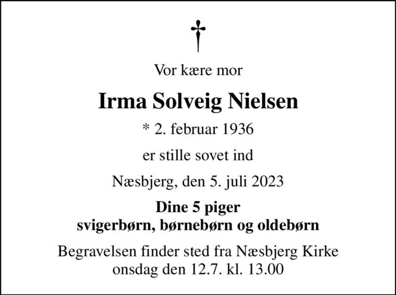 Vor kære mor
Irma Solveig Nielsen
* 2. februar 1936
er stille sovet ind
Næsbjerg, den 5. juli 2023
Dine 5 piger svigerbørn, børnebørn og oldebørn
Begravelsen finder sted fra Næsbjerg Kirke  onsdag den 12.7. kl. 13.00