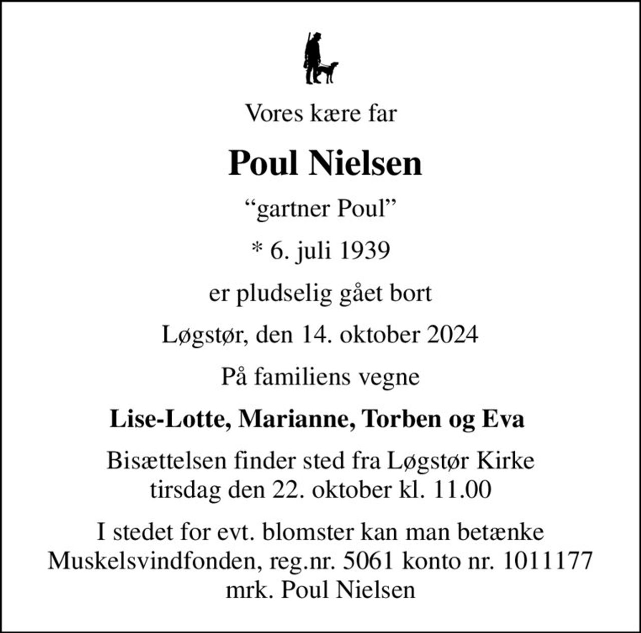 Vores kære far
 Poul Nielsen
gartner Poul
* 6. juli 1939
er pludselig gået bort
Løgstør, den 14. oktober 2024
På familiens vegne
Lise-Lotte, Marianne, Torben og Eva 
Bisættelsen finder sted fra Løgstør Kirke  tirsdag den 22. oktober kl. 11.00 
I stedet for evt. blomster kan man betænke
					Muskelsvindfonden Reg.nr.5061kontonr.1011177mrk. Poul
					Nielsen
