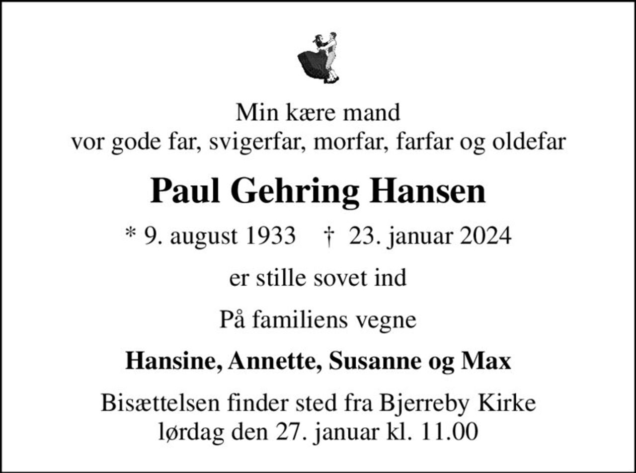 Min kære mand vor gode far, svigerfar, morfar, farfar og oldefar
Paul Gehring Hansen
* 9. august 1933    ✝ 23. januar 2024
er stille sovet ind
På familiens vegne
Hansine, Annette, Susanne og Max
Bisættelsen finder sted fra Bjerreby Kirke  lørdag den 27. januar kl. 11.00