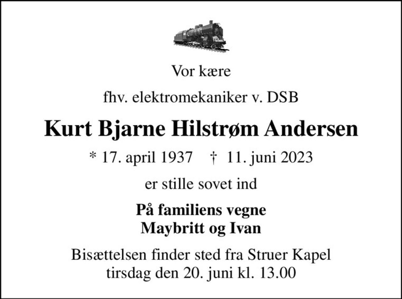 Vor kære
fhv. elektromekaniker v. DSB
Kurt Bjarne Hilstrøm Andersen
* 17. april 1937    ✝ 11. juni 2023
er stille sovet ind
På familiens vegne Maybritt og Ivan
Bisættelsen finder sted fra Struer Kapel  tirsdag den 20. juni kl. 13.00