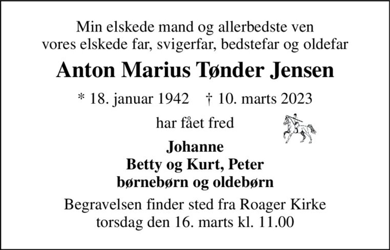 Min elskede mand og allerbedste ven vores elskede far, svigerfar, bedstefar og oldefar 
Anton Marius Tønder Jensen 
*​ 18. januar 1942​    †​ 10. marts 2023 
har fået fred 
Johanne Betty og Kurt, Peter børnebørn og oldebørn 
Begravelsen​ finder sted fra Roager Kirke​ torsdag den 16. marts​ kl. 11.00