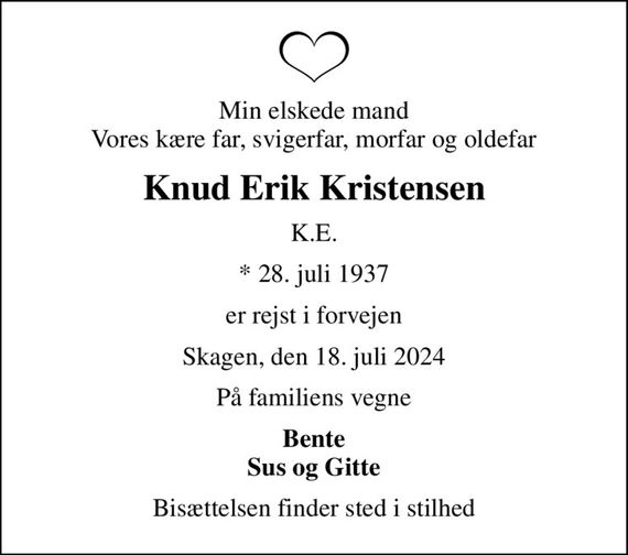 Min elskede mand Vores kære far, svigerfar, morfar og oldefar
Knud Erik Kristensen
K.E.
* 28. juli 1937
er rejst i forvejen
Skagen, den 18. juli 2024
På familiens vegne
Bente Sus og Gitte
Bisættelsen finder sted i stilhed