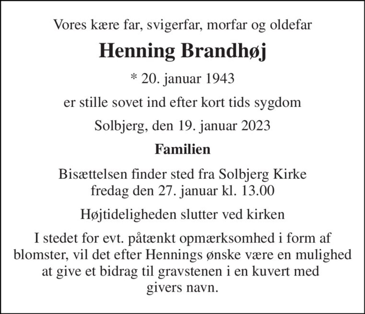 Vores kære far, svigerfar, morfar og oldefar 
Henning Brandhøj 
*​ 20. januar 1943 
er stille sovet ind efter kort tids sygdom 
Solbjerg, den 19. januar 2023 
Familien 
Bisættelsen​ finder sted fra Solbjerg Kirke​ fredag den 27. januar​ kl. 13.00 
Højtideligheden slutter ved kirken 
I stedet for evt. påtænkt opmærksomhed i form af blomster, vil det efter Hennings ønske være en mulighed at give et bidrag til gravstenen i en kuvert med  givers navn.