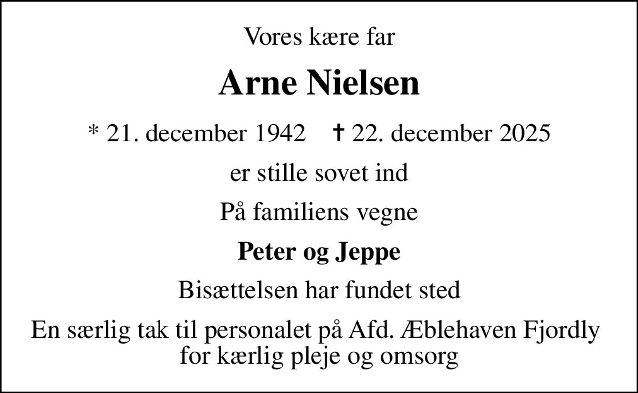 Vores kære far
Arne Nielsen
* 21. december 1942    ✝ 22. december 2025
er stille sovet ind
På familiens vegne
Peter og Jeppe
Bisættelsen har fundet sted
En særlig tak til personalet på Afd. Æblehaven Fjordly  for kærlig pleje og omsorg