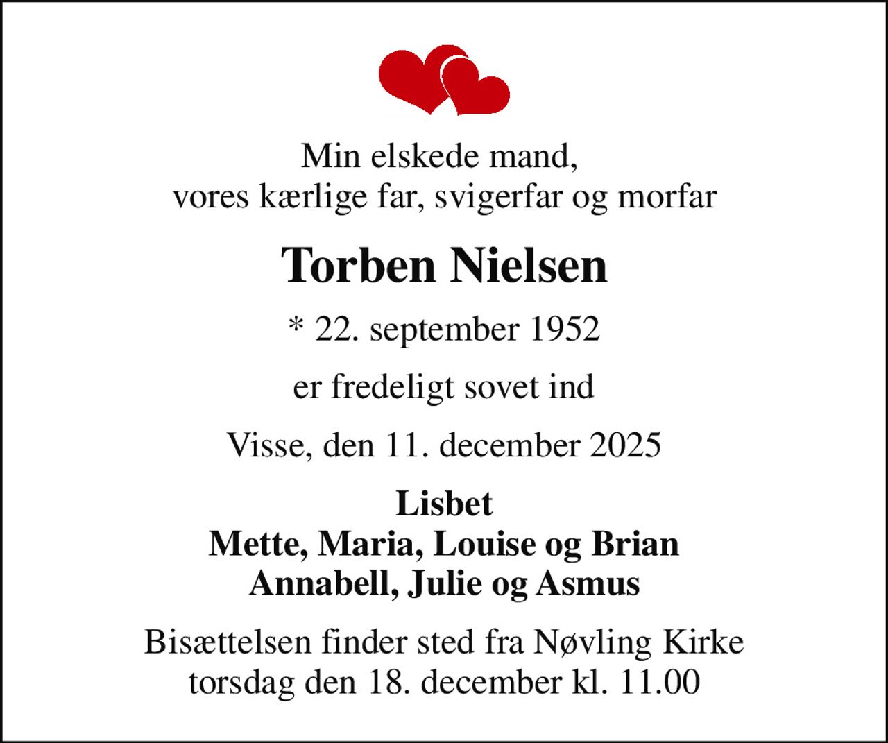 Min elskede mand,  vores kærlige far, svigerfar og morfar
Torben Nielsen
* 22. september 1952
er fredeligt sovet ind
Visse, den 11. december 2025
Lisbet Mette, Maria, Louise og Brian Annabell, Julie og Asmus
Bisættelsen finder sted fra Nøvling Kirke  torsdag den 18. december kl. 11.00
