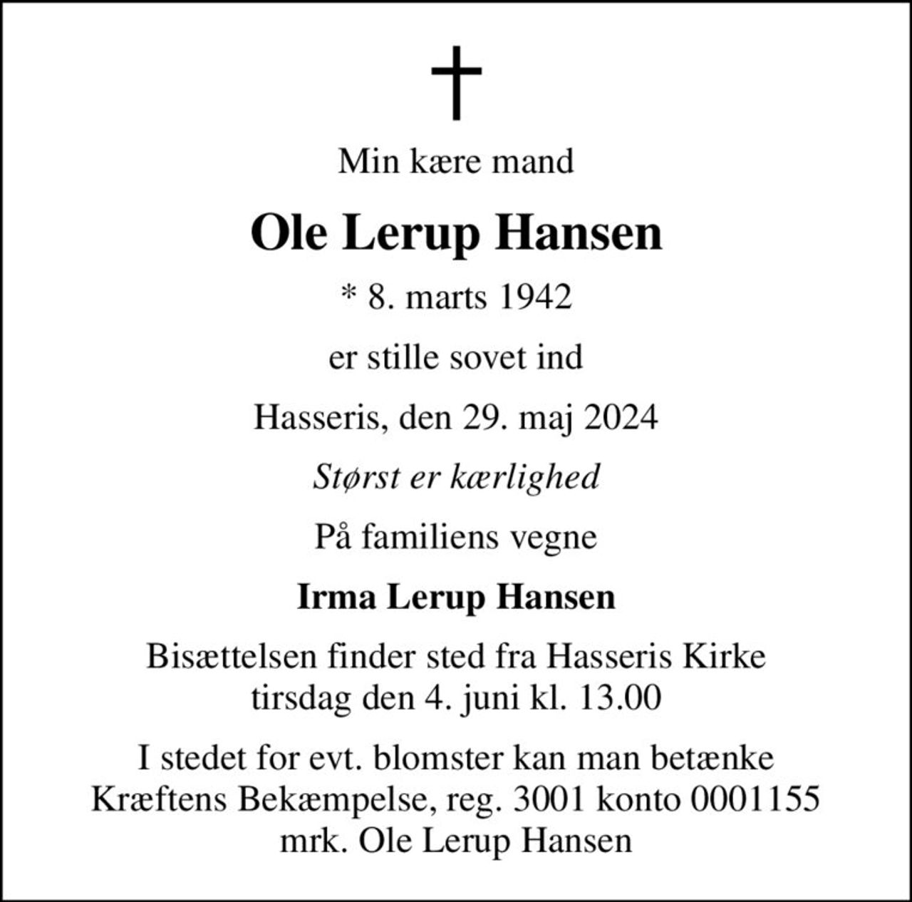 Min kære mand
Ole Lerup Hansen
* 8. marts 1942
er stille sovet ind
Hasseris, den 29. maj 2024
Størst er kærlighed
På familiens vegne
Irma Lerup Hansen
Bisættelsen finder sted fra Hasseris Kirke  tirsdag den 4. juni kl. 13.00 
I stedet for evt. blomster kan man betænke
					Kræftens Bekæmpelse reg.3001konto0001155mrk. Ole
					Lerup Hansen
