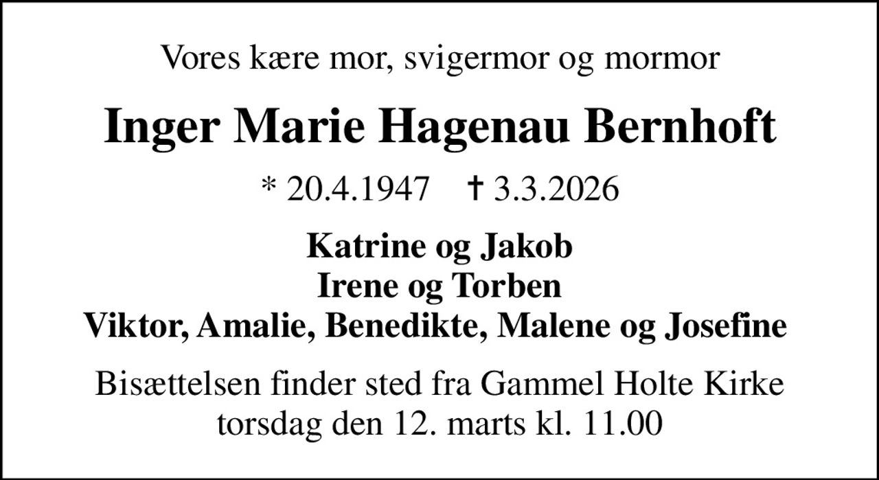 Vores kære mor, svigermor og mormor
Inger Marie Hagenau Bernhoft
* 20.4.1947    ✝ 3.3.2026
Katrine og Jakob Irene og Torben Viktor, Amalie, Benedikte, Malene og Josefine 
Bisættelsen finder sted fra Gammel Holte Kirke  torsdag den 12. marts kl. 11.00