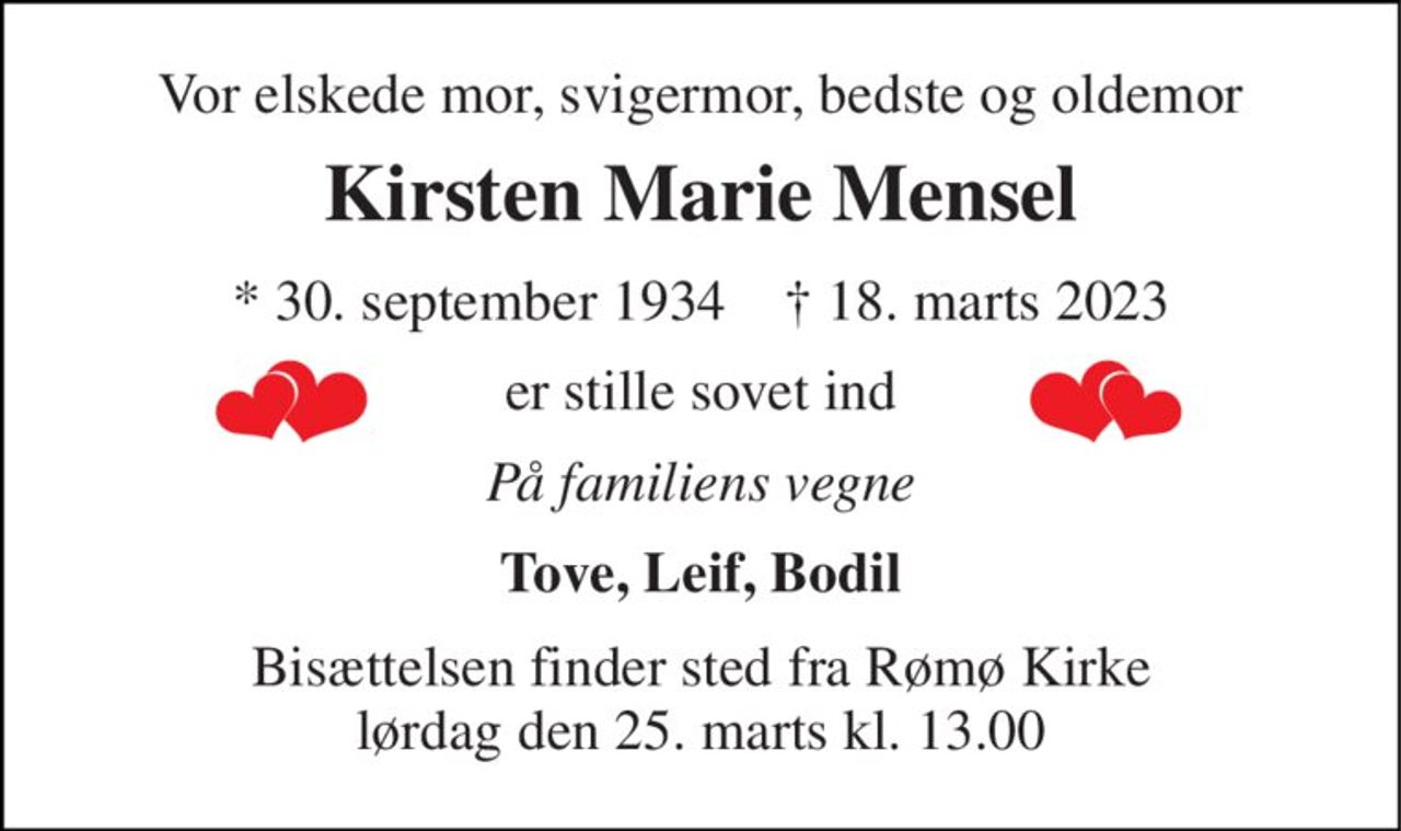 Vor elskede mor, svigermor, bedste og oldemor 
Kirsten Marie Mensel 
*​ 30. september 1934​    †​ 18. marts 2023 
er stille sovet ind 
På familiens vegne 
Tove, Leif, Bodil 
Bisættelsen​ finder sted fra Rømø Kirke​ lørdag den 25. marts​ kl. 13.00